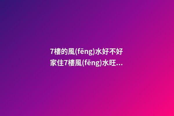 7樓的風(fēng)水好不好 家住7樓風(fēng)水旺嗎